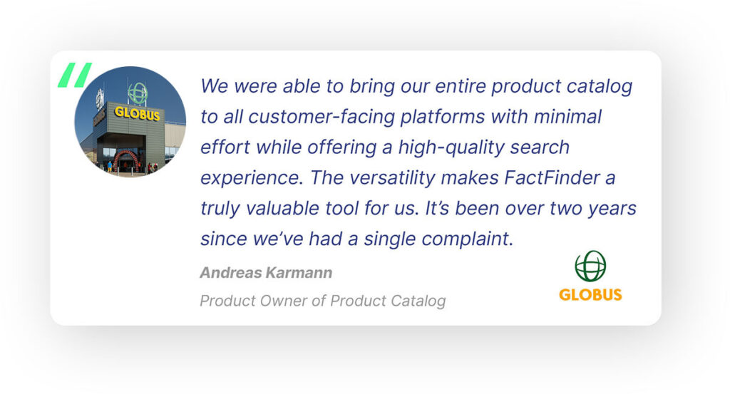 Pop-out quote from Andreas Karmann, Product Owner of Product Catalog at Globus: "We were able to bring our entire product catalog to all customer-facing platforms with minimal effort while offering a high quality search experience. The versatility makes FactFinder a truly valuable tool for us. It's been 2 years since we've had a single complaint."
