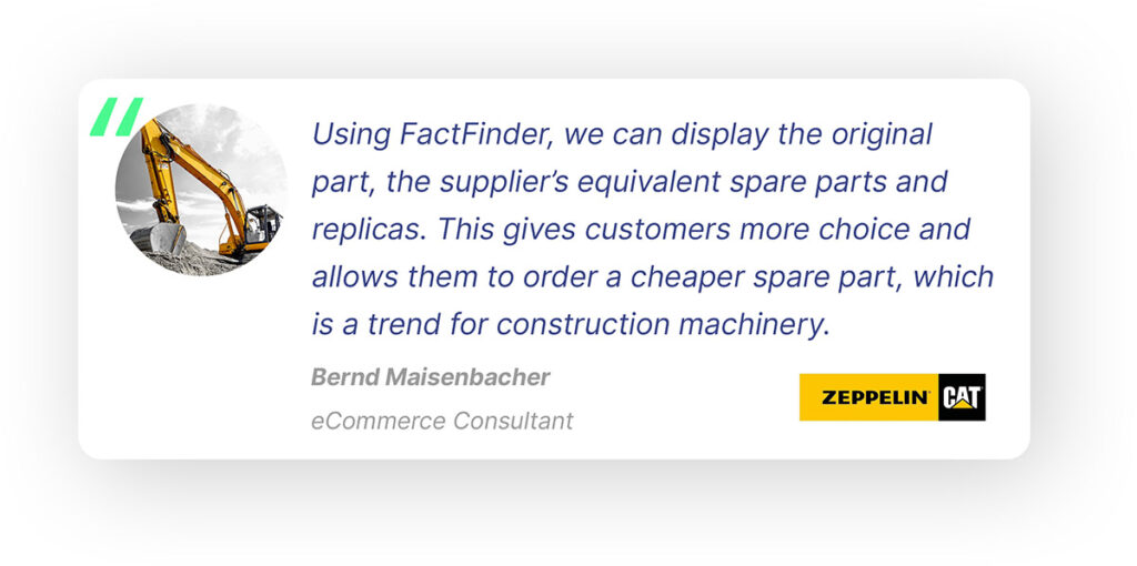 Pop-out quote from Bernd Maisenbacher, eCommerce Consultant at Zeppelin CAT, formerly named Klickparts: “Using FactFinder, we can display the original part, the supplier’s equivalent spare parts and inexpensive replicas. This gives customers more choice and allows them to order a cheaper spare part, which is a trend for construction machinery.”