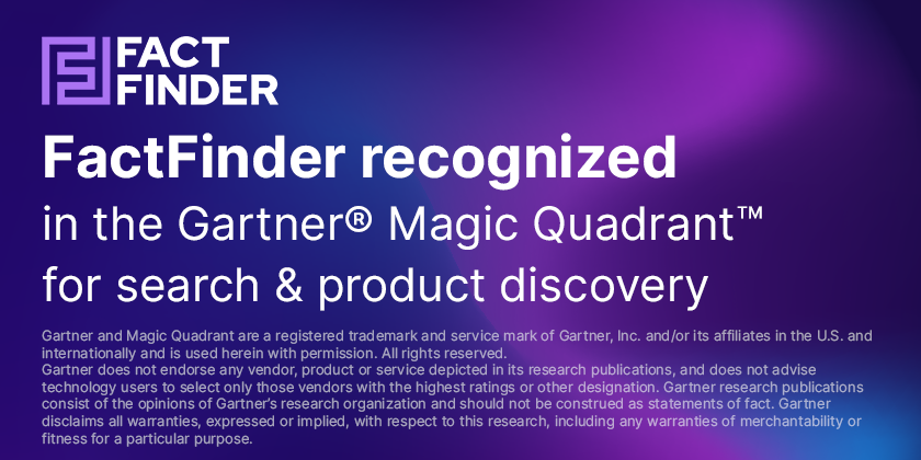 FactFinder recognized in the Gartner Magic Quadrant for search and product discovery in 2025 Gartner and Magic Quadrant are a registered trademark and service mark of Gartner, Inc. and/or its affiliates in the U.S. and internationally and is used herein with permission. All rights reserved. Gartner does not endorse any vendor, product or service depicted in its research publications, and does not advise technology users to select only those vendors with the highest ratings or other designation. Gartner research publications consist of the opinions of Gartner’s research organization and should not be construed as statements of fact. Gartner disclaims all warranties, expressed or implied, with respect to this research, including any warranties of merchantability or fitness for a particular purpose.
